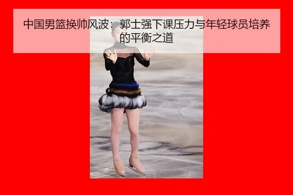 中国男篮换帅风波：郭士强下课压力与年轻球员培养的平衡之道
